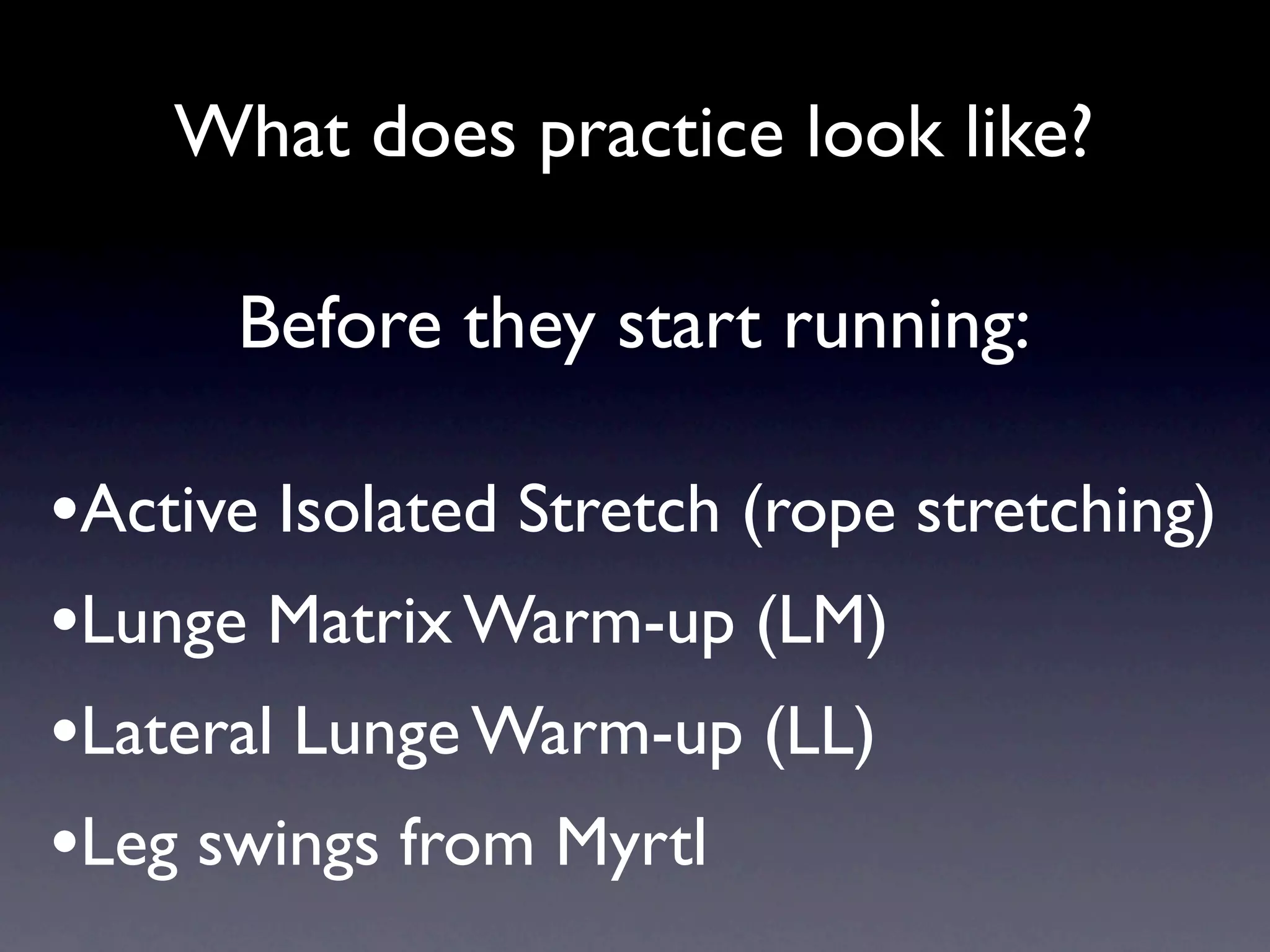 What does practice look like?

      Before they start running:

•Active Isolated Stretch (rope stretching)
•Lunge Matrix Warm-up (LM)
•Lateral Lunge Warm-up (LL)
•Leg swings from Myrtl
 
