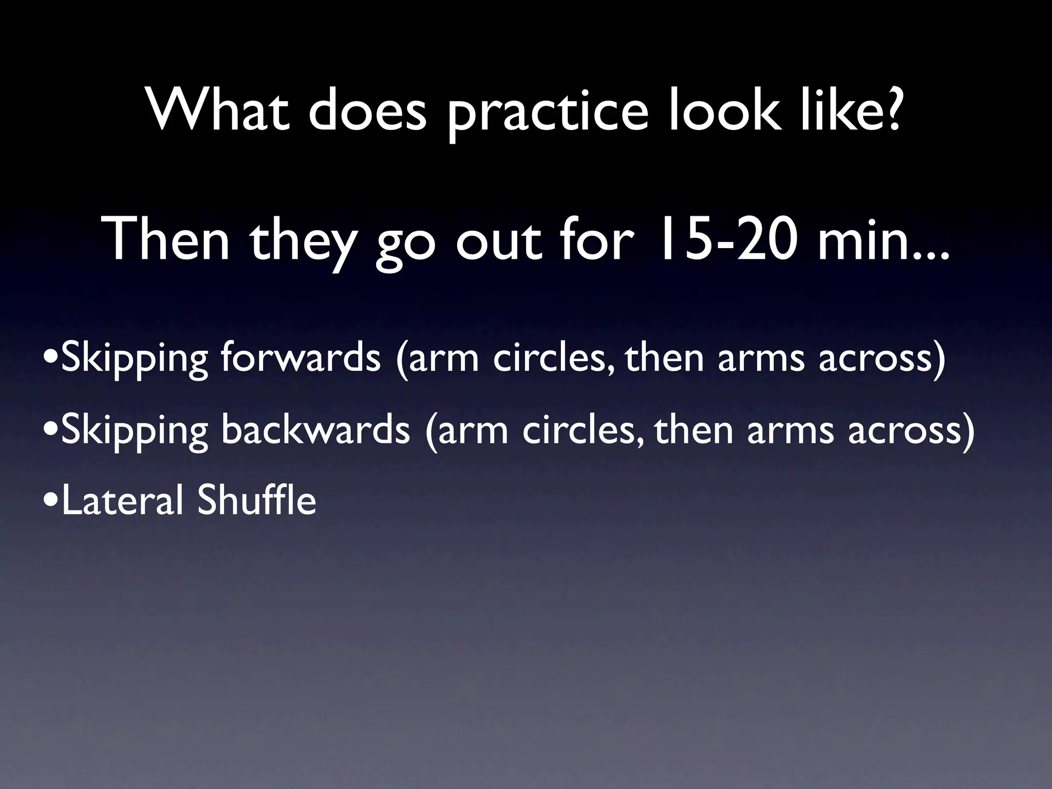 What does practice look like?

   Then they go out for 15-20 min...
•Skipping forwards (arm circles, then arms across)
•Skipping backwards (arm circles, then arms across)
•Lateral Shufﬂe
 