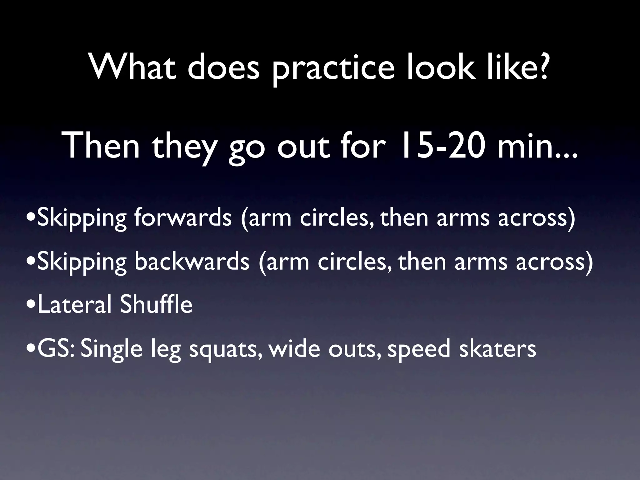 What does practice look like?

   Then they go out for 15-20 min...
•Skipping forwards (arm circles, then arms across)
•Skipping backwards (arm circles, then arms across)
•Lateral Shufﬂe
•GS: Single leg squats, wide outs, speed skaters
 