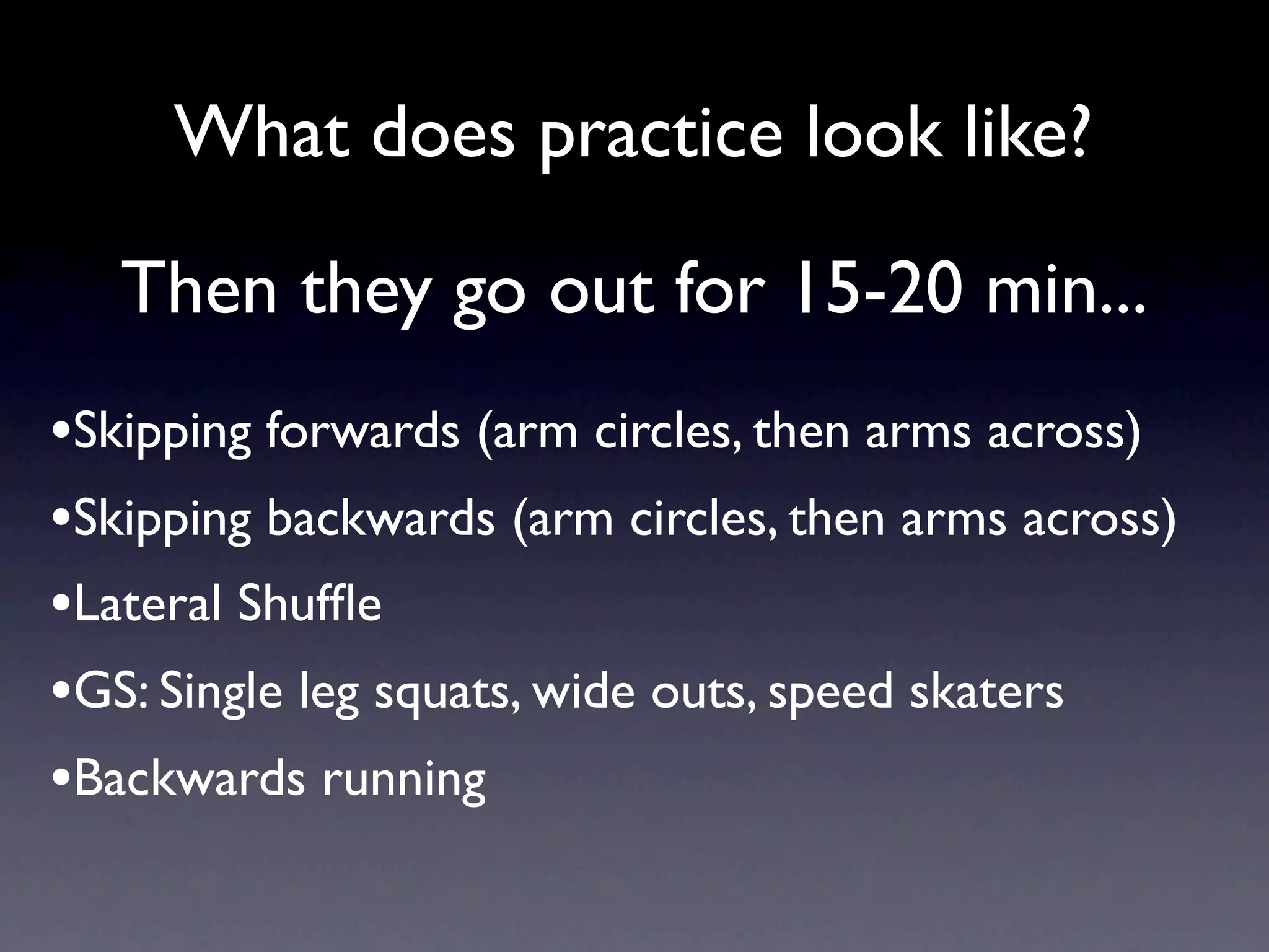 What does practice look like?

   Then they go out for 15-20 min...
•Skipping forwards (arm circles, then arms across)
•Skipping backwards (arm circles, then arms across)
•Lateral Shufﬂe
•GS: Single leg squats, wide outs, speed skaters
•Backwards running
 