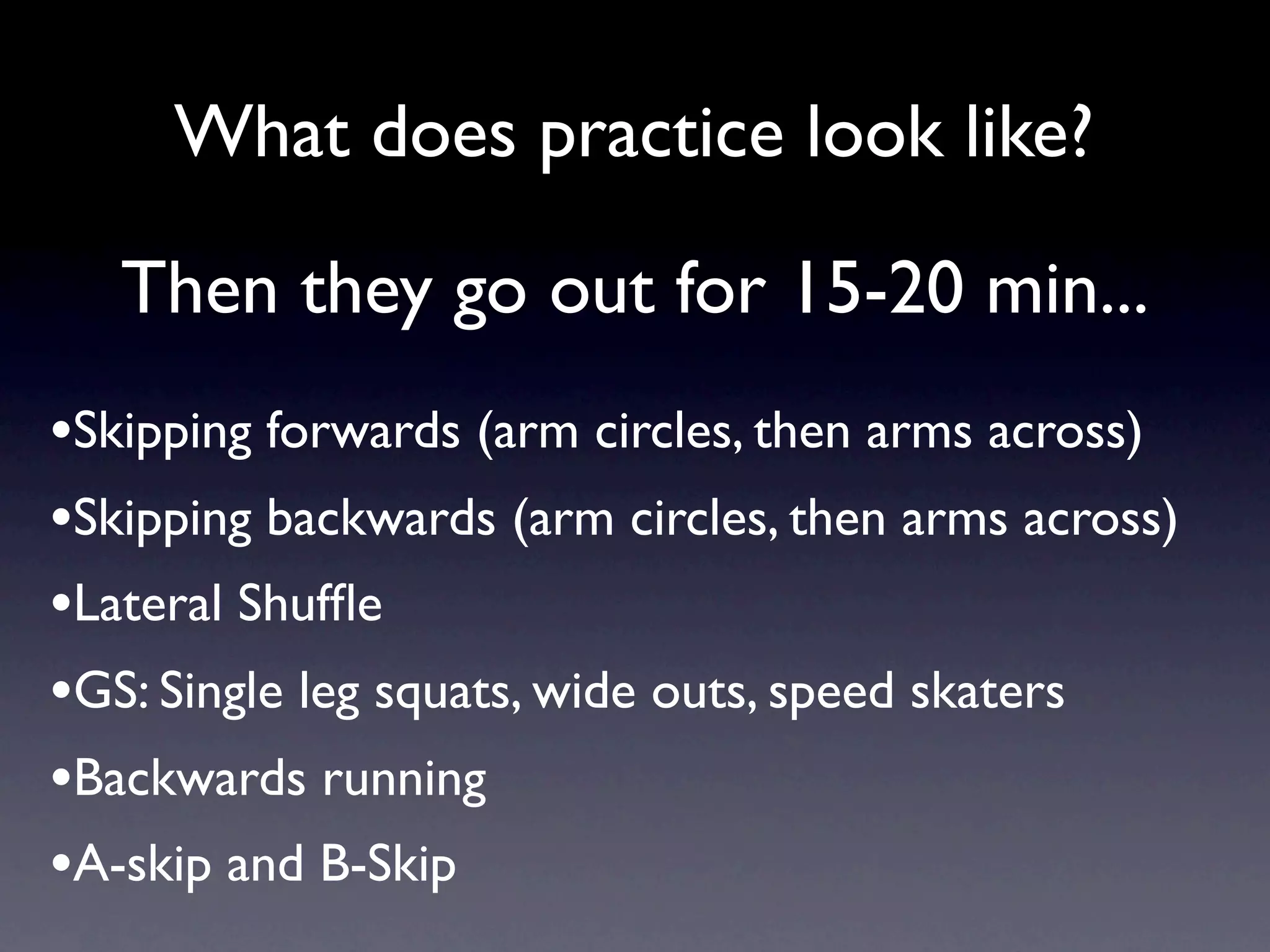 What does practice look like?

   Then they go out for 15-20 min...
•Skipping forwards (arm circles, then arms across)
•Skipping backwards (arm circles, then arms across)
•Lateral Shufﬂe
•GS: Single leg squats, wide outs, speed skaters
•Backwards running
•A-skip and B-Skip
 
