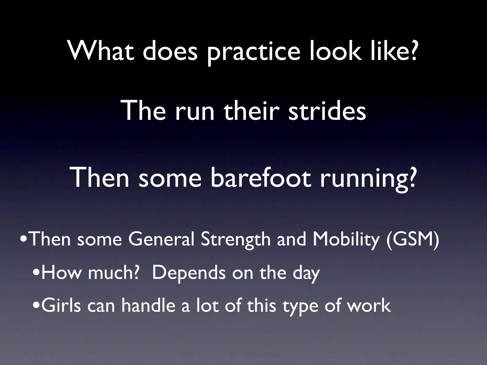 What does practice look like?

           The run their strides

     Then some barefoot running?

•Then some General Strength and Mobility (GSM)
 •How much? Depends on the day
 •Girls can handle a lot of this type of work
 