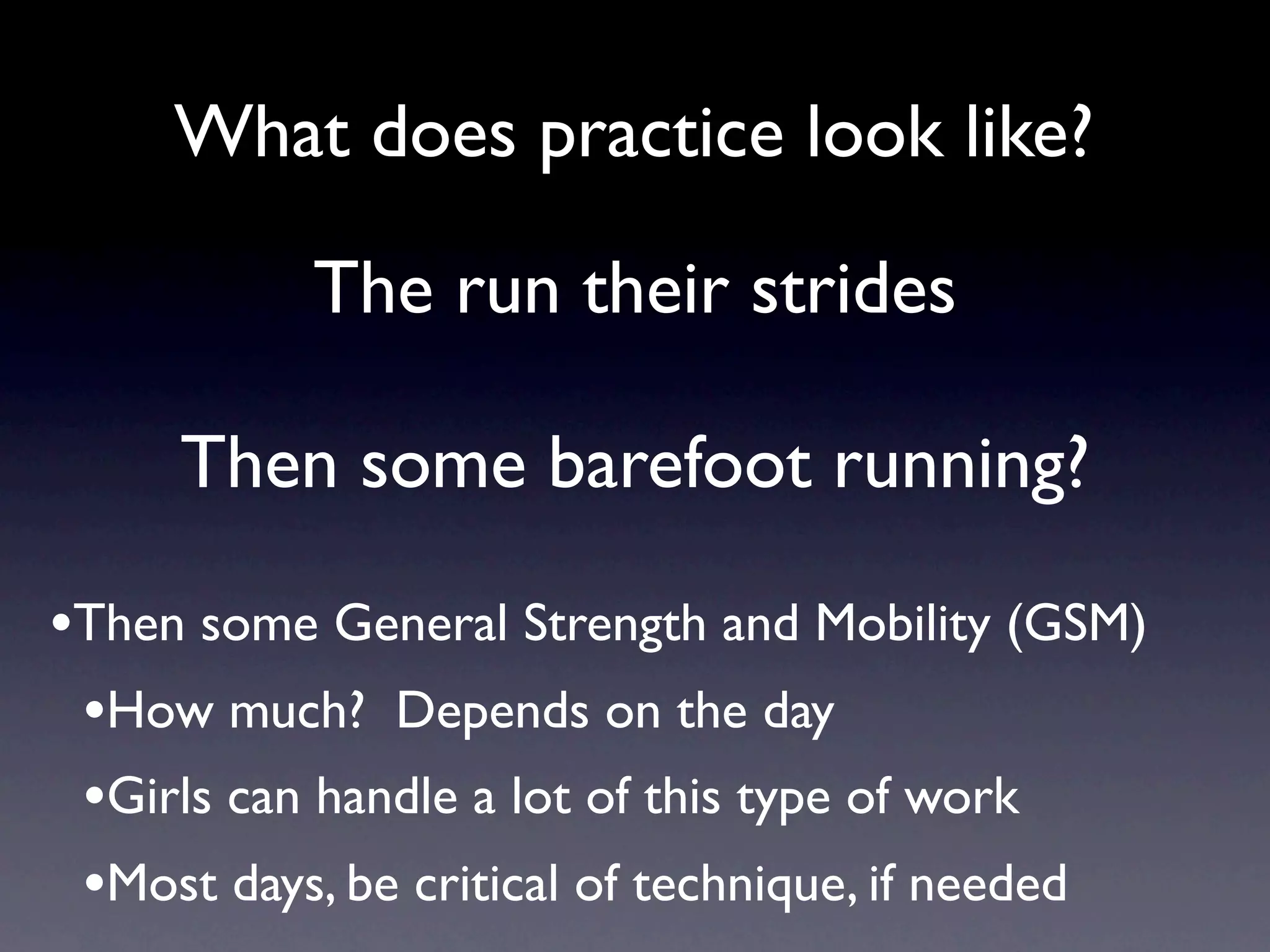 What does practice look like?

           The run their strides

     Then some barefoot running?

•Then some General Strength and Mobility (GSM)
 •How much? Depends on the day
 •Girls can handle a lot of this type of work
 •Most days, be critical of technique, if needed
 
