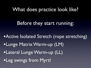 What does practice look like?

      Before they start running:

•Active Isolated Stretch (rope stretching)
•Lunge Matrix Warm-up (LM)
•Lateral Lunge Warm-up (LL)
•Leg swings from Myrtl
 
