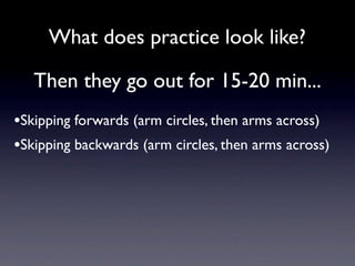 What does practice look like?

   Then they go out for 15-20 min...
•Skipping forwards (arm circles, then arms across)
•Skipping backwards (arm circles, then arms across)
 