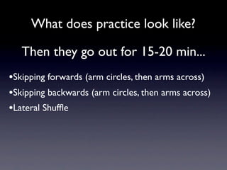 What does practice look like?

   Then they go out for 15-20 min...
•Skipping forwards (arm circles, then arms across)
•Skipping backwards (arm circles, then arms across)
•Lateral Shufﬂe
 