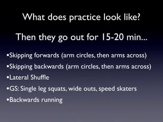 What does practice look like?

   Then they go out for 15-20 min...
•Skipping forwards (arm circles, then arms across)
•Skipping backwards (arm circles, then arms across)
•Lateral Shufﬂe
•GS: Single leg squats, wide outs, speed skaters
•Backwards running
 