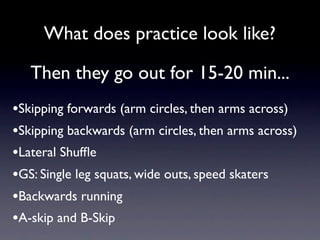 What does practice look like?

   Then they go out for 15-20 min...
•Skipping forwards (arm circles, then arms across)
•Skipping backwards (arm circles, then arms across)
•Lateral Shufﬂe
•GS: Single leg squats, wide outs, speed skaters
•Backwards running
•A-skip and B-Skip
 