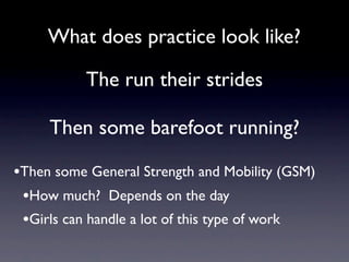 What does practice look like?

           The run their strides

     Then some barefoot running?

•Then some General Strength and Mobility (GSM)
 •How much? Depends on the day
 •Girls can handle a lot of this type of work
 