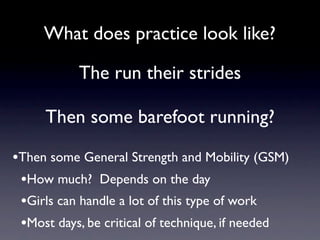 What does practice look like?

           The run their strides

     Then some barefoot running?

•Then some General Strength and Mobility (GSM)
 •How much? Depends on the day
 •Girls can handle a lot of this type of work
 •Most days, be critical of technique, if needed
 
