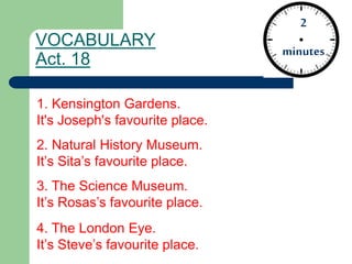 VOCABULARY
Act. 18
2
minutes
1. Kensington Gardens.
It's Joseph's favourite place.
2. Natural History Museum.
It’s Sita’s favourite place.
3. The Science Museum.
It’s Rosas’s favourite place.
4. The London Eye.
It’s Steve’s favourite place.
 