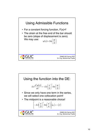 10
ENME 602 Spring 2007
Dr. Eng. Mohammad Tawfik
Using Admissible Functions
• For a constant forcing function, F(x)=f
• The strain at the free end of the bar should
be zero (slope of displacement is zero).
We may use:
( ) ⎟
⎠
⎞
⎜
⎝
⎛
=
l
x
Sinx
2
π
ψ
ENME 602 Spring 2007
Dr. Eng. Mohammad Tawfik
Using the function into the DE:
• Since we only have one term in the series,
we will select one collocation point!
• The midpoint is a reasonable choice!
( )
⎟
⎠
⎞
⎜
⎝
⎛
⎟
⎠
⎞
⎜
⎝
⎛
−=
l
x
Sin
l
EA
dx
xd
EA
22
2
2
2
ππψ
{ } { }faSin
l
EA −=
⎥
⎥
⎦
⎤
⎢
⎢
⎣
⎡
⎟
⎠
⎞
⎜
⎝
⎛
⎟
⎠
⎞
⎜
⎝
⎛
− 1
2
42
ππ
 