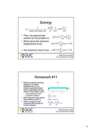 11
ENME 602 Spring 2007
Dr. Eng. Mohammad Tawfik
Solving:
• Then, the approximate
solution for this problem is:
• Which gives the maximum
displacement to be:
• And maximum strain to be:
( ) ( ) EA
fl
EA
fl
SinlEA
f
a
2
2
2
21 57.0
24
42
≈==
πππ
( ) ⎟
⎠
⎞
⎜
⎝
⎛
≈
l
x
Sin
EA
fl
xu
2
57.0
2
π
( ) ( )5.057.0
2
=≈ exact
EA
fl
lu
( ) ( )0.19.00 =≈ exact
EA
lf
ux
ENME 602 Spring 2007
Dr. Eng. Mohammad Tawfik
Homework #11
• Solve the beam bending
problem, for beam
displacement, for a
simply supported beam
with a load placed at the
center of the beam using
– Any weighting function
– Collocation Method
• Use three term Sin series
that satisfies all BC’s
• Write a program that
produces the results for
n-term solution.
)(4
4
xF
dx
wd
=
0
)()0(
0)()0(
2
2
2
2
==
==
dx
lwd
dx
wd
lww
 