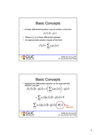 3
ENME 602 Spring 2007
Dr. Eng. Mohammad Tawfik
Basic Concepts
• A linear differential equation may be written in the form:
( )( ) ( )xgxfL =
• Where L(.) is a linear differential operator.
• An approximate solution maybe of the form:
( ) ( )∑=
=
n
i
ii xaxf
1
ψ
ENME 602 Spring 2007
Dr. Eng. Mohammad Tawfik
Basic Concepts
• Applying the differential operator on the approximate
solution, you get:
( )( ) ( ) ( ) ( )
( )( ) ( ) 0
1
1
≠−=
−⎟
⎠
⎞
⎜
⎝
⎛
=−
∑
∑
=
=
xgxLa
xgxaLxgxfL
n
i
ii
n
i
ii
ψ
ψ
( )( ) ( ) ( )xRxgxLa
n
i
ii =−∑=1
ψ
Residue
 