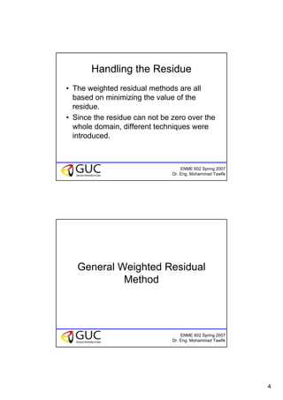 4
ENME 602 Spring 2007
Dr. Eng. Mohammad Tawfik
Handling the Residue
• The weighted residual methods are all
based on minimizing the value of the
residue.
• Since the residue can not be zero over the
whole domain, different techniques were
introduced.
ENME 602 Spring 2007
Dr. Eng. Mohammad Tawfik
General Weighted Residual
Method
 