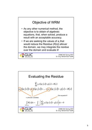 5
ENME 602 Spring 2007
Dr. Eng. Mohammad Tawfik
Objective of WRM
• As any other numerical method, the
objective is to obtain of algebraic
equations, that, when solved, produce a
result with an acceptable accuracy.
• If we are seeking the values of ai that
would reduce the Residue (R(x)) allover
the domain, we may integrate the residue
over the domain and evaluate it!
ENME 602 Spring 2007
Dr. Eng. Mohammad Tawfik
Evaluating the Residue
( )( ) ( ) ( )xRxgxLa
n
i
ii =−∑=1
ψ
( )( ) ( )( ) ( )( ) ( ) ( )xRxgxLaxLaxLa nn =−+++ ψψψ ...2211
n unknown variables
( ) ( )( ) ( ) 0
1
=⎟
⎠
⎞
⎜
⎝
⎛
−= ∫ ∑∫ =Domain
n
i
ii
Domain
dxxgxLadxxR ψ
One equation!!!
 