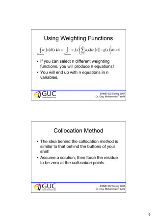 6
ENME 602 Spring 2007
Dr. Eng. Mohammad Tawfik
Using Weighting Functions
• If you can select n different weighting
functions, you will produce n equations!
• You will end up with n equations in n
variables.
( ) ( ) ( ) ( )( ) ( ) 0
1
=⎟
⎠
⎞
⎜
⎝
⎛
−= ∫ ∑∫ =Domain
n
i
iij
Domain
j dxxgxLaxwdxxRxw ψ
ENME 602 Spring 2007
Dr. Eng. Mohammad Tawfik
Collocation Method
• The idea behind the collocation method is
similar to that behind the buttons of your
shirt!
• Assume a solution, then force the residue
to be zero at the collocation points
 