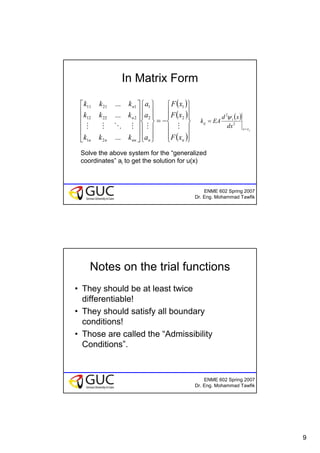 9
ENME 602 Spring 2007
Dr. Eng. Mohammad Tawfik
In Matrix Form
( )
( )
( )⎪
⎪
⎭
⎪
⎪
⎬
⎫
⎪
⎪
⎩
⎪
⎪
⎨
⎧
−=
⎪
⎪
⎭
⎪
⎪
⎬
⎫
⎪
⎪
⎩
⎪
⎪
⎨
⎧
⎥
⎥
⎥
⎥
⎦
⎤
⎢
⎢
⎢
⎢
⎣
⎡
nnnnnn
n
n
xF
xF
xF
a
a
a
kkk
kkk
kkk
MMMOMM
2
1
2
1
21
22212
12111
...
...
...
Solve the above system for the “generalized
coordinates” ai to get the solution for u(x)
( )
jxx
i
ij
dx
xd
EAk
=
= 2
2
ψ
ENME 602 Spring 2007
Dr. Eng. Mohammad Tawfik
Notes on the trial functions
• They should be at least twice
differentiable!
• They should satisfy all boundary
conditions!
• Those are called the “Admissibility
Conditions”.
 