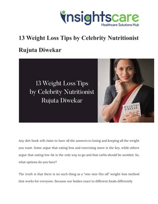 13 Weight Loss Tips by Celebrity Nutritionist
Rujuta Diwekar
Any diet book will claim to have all the answers to losing and keeping all the weight
you want. Some argue that eating less and exercising more is the key, while others
argue that eating low fat is the only way to go and that carbs should be avoided. So,
what options do you have?
The truth is that there is no such thing as a “one-size-fits-all” weight-loss method
that works for everyone. Because our bodies react to different foods differently
 