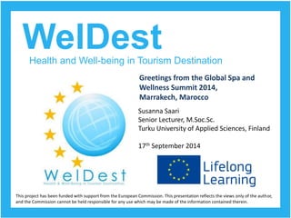 WelDest 
Health and Well-being in Tourism Destination 
Greetings from the Global Spa and 
Wellness Summit 2014, 
Marrakech, Marocco 
This project has been funded with support from the European Commission. This presentation reflects the views only of the author, 
and the Commission cannot be held responsible for any use which may be made of the information contained therein. 
Susanna Saari 
Senior Lecturer, M.Soc.Sc. 
Turku University of Applied Sciences, Finland 
17thSeptember 2014  