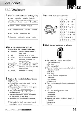 Unit1313.2 Vocabulary
Well done!
63© Richmond Publishing, 2004 PHOTOCOPIABLE
1 Circle the different word and say why.
a snake crocodile scorpion burner
______________________________________
b best friend oh dear never mind well done
______________________________________
c captain turtle season league
______________________________________
d fail congratulations fantastic brilliant
______________________________________
e win receive disgusting fail
______________________________________
f disgusting cockroach cheap exotic
______________________________________
2 Fill in the missing first and last
letters. Use the clues to help you.
a __ainfores__ an area of trees where it
rains a lot
b __war__ another word for prize
c __ospita__ doctors and nurses work here
d __laye__ someone who plays in a
game or team
e __isgustin__ absolutely horrible and yucky
f __xtinguishe__ we use this to put out fires
g __urtl__ similar to a tortoise, but this
animal swims
h __neaker__ footwear for running
3 Replace the words in italics with one
single word.
a My that I love most in the world friend is
called Carrie. _____________
b The people who were playing in the game
were very skilful. _____________
c The people who sing in a group gave a
fantastic concert. _____________
d The person who leads a team encouraged
his team-mates to play better. ___________
e Oh, well done! You all played brilliantly!
_____________
f You needed to study more. You haven’t
passed your exams. _____________
5 Circle the correct word or phrase.
a Quick! Get the … to put out the fire!
1 flame extinguisher
2 fire outer
3 fire extinguisher
b You won the prize, you worked really hard! … .
1 You deserved it!
2 Oh, dear!
3 I’m sorry!
c …, we’ve won the competition!
1 Bad news
2 Good news
3 Never mind
d The … members sang in the cathedral concert.
1 coral
2 chord
3 choir
e The … are the lungs of the earth.
1 rainforests
2 rainwoods
3 waterforests
f How can you like cockroaches? They’re …!
1 fantastic
2 disgusting
3 exotic
4 Find and circle seven animals.
C
R
O
C
O
D
I
L
E
T
O
R
T
O
I
S
E
O
C
O
C
K
R
O
A
C
H
O
S
C
O
R
P
I
O
N
T
U
R
T
L
E
G
O
R
L
I
Z
A
R
D
H
H
L
S
N
A
K
E
N
I
K
T
H
S
C
L
T
O
N
I
O
burner — The others are animals.
r t
best
3
813724U13 9/3/05 06:51 Página 63
 