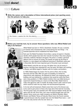 Unit13
Well done!
66 © Richmond Publishing, 2004 PHOTOCOPIABLE
2 Before you read the text, try to answer these questions: who was Alfred Nobel and
why is he famous?
Alfred Nobel was born in 1833 in Stockholm, Sweden. He was a scientist,
an inventor and a businessman. He is most famous for two things — he
invented dynamite and he established the Nobel Prizes.
Each year the Nobel Foundation Committee, a group of experts in Sweden,
decides which people have done the most for humanity in five areas: physics,
chemistry, medicine, literature and peace. The prize is a medal, a personal
diploma and an amount of money. The awards are given by the King of
Sweden in a very elegant and traditional ceremony in Stockholm every year
in December. But the most important part of the prize is just winning it.
Alfred Nobel’s early life was not easy. His father lost a lot of money in
business, and they were separated for over five years. His father was working
in Russia, and Alfred stayed in Sweden with his mother and brothers.
In 1850, Nobel began his travels. First he went to Paris, then to Italy,
Germany and the USA. After ten years of travelling, he started his
experiments with explosives. He followed his father into engineering and
building, and was looking for a substance that would be useful. But there
were many problems. In 1864, Nobel's brother, Emil, was killed during an
experiment. Experimenting on a boat on the River Elbe, Nobel tried to
make nitro-glycerine safer to handle. He finally mixed it with a kind of sand,
which could be made into any shape. He had discovered dynamite.
In his last will and testament, Nobel wrote that much of his fortune was
to be used to give prizes to those who have done their best for humanity.
The first prizes were not awarded until 1901 because Nobel’s family did not
agree with the will. Since then, over seven hundred people have won the
awards. Some names you might recognise are Nelson Mandela, Albert
Einstein and Mother Teresa of Calcutta. Marie Curie, the French scientist,
is special because only four people have won the Nobel Prize twice — and
she is the only woman who has ever done so!
13.5 Culture
1 Write the names and a description of three international prizes (not sporting ones).
Use the pictures to help you.
a ____________________________________________________
b ____________________________________________________
c ____________________________________________________
The Oscars - awards for the film industry
813724U13 9/3/05 06:51 Página 66
 