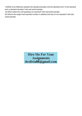 13)What is the difference between the standard deviation and the standard error? Is the standard
error a standard deviation? with real world example.
19) What makes the null hypothesis so important? with real-world example
20) What is the single most important number in statistics and why is it so important? with real-
world example
 