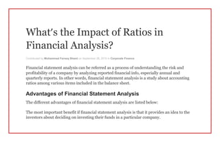 What’s the Impact of Ratios in
Financial Analysis?
Contributed by Muhammad Farooq Shami on September 28, 2015 in Corporate Finance
Financial statement analysis can be referred as a process of understanding the risk and
profitability of a company by analyzing reported financial info, especially annual and
quarterly reports. In other words, financial statement analysis is a study about accounting
ratios among various items included in the balance sheet.
Advantages of Financial Statement Analysis
The different advantages of financial statement analysis are listed below:
The most important benefit if financial statement analysis is that it provides an idea to the
investors about deciding on investing their funds in a particular company.
 