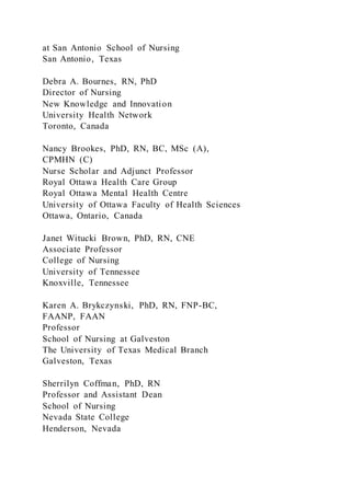 at San Antonio School of Nursing
San Antonio, Texas
Debra A. Bournes, RN, PhD
Director of Nursing
New Knowledge and Innovation
University Health Network
Toronto, Canada
Nancy Brookes, PhD, RN, BC, MSc (A),
CPMHN (C)
Nurse Scholar and Adjunct Professor
Royal Ottawa Health Care Group
Royal Ottawa Mental Health Centre
University of Ottawa Faculty of Health Sciences
Ottawa, Ontario, Canada
Janet Witucki Brown, PhD, RN, CNE
Associate Professor
College of Nursing
University of Tennessee
Knoxville, Tennessee
Karen A. Brykczynski, PhD, RN, FNP-BC,
FAANP, FAAN
Professor
School of Nursing at Galveston
The University of Texas Medical Branch
Galveston, Texas
Sherrilyn Coffman, PhD, RN
Professor and Assistant Dean
School of Nursing
Nevada State College
Henderson, Nevada
 