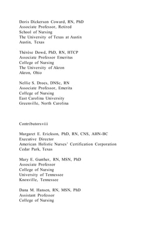 Doris Dickerson Coward, RN, PhD
Associate Professor, Retired
School of Nursing
The University of Texas at Austin
Austin, Texas
Thérèse Dowd, PhD, RN, HTCP
Associate Professor Emeritus
College of Nursing
The University of Akron
Akron, Ohio
Nellie S. Droes, DNSc, RN
Associate Professor, Emerita
College of Nursing
East Carolina University
Greenville, North Carolina
Contributorsviii
Margaret E. Erickson, PhD, RN, CNS, AHN-BC
Executive Director
American Holistic Nurses’ Certification Corporation
Cedar Park, Texas
Mary E. Gunther, RN, MSN, PhD
Associate Professor
College of Nursing
University of Tennessee
Knoxville, Tennessee
Dana M. Hansen, RN, MSN, PhD
Assistant Professor
College of Nursing
 