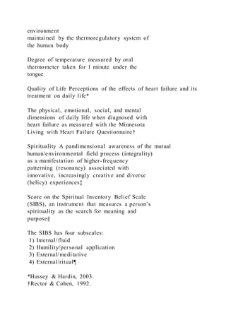 environment
maintained by the thermoregulatory system of
the human body
Degree of temperature measured by oral
thermometer taken for 1 minute under the
tongue
Quality of Life Perceptions of the effects of heart failure and its
treatment on daily life*
The physical, emotional, social, and mental
dimensions of daily life when diagnosed with
heart failure as measured with the Minnesota
Living with Heart Failure Questionnaire†
Spirituality A pandimensional awareness of the mutual
human/environmental field process (integrality)
as a manifestation of higher-frequency
patterning (resonancy) associated with
innovative, increasingly creative and diverse
(helicy) experiences‡
Score on the Spiritual Inventory Belief Scale
(SIBS), an instrument that measures a person’s
spirituality as the search for meaning and
purpose§
The SIBS has four subscales:
1) Internal/fluid
2) Humility/personal application
3) External/meditative
4) External/ritual¶
*Hussey & Hardin, 2003.
†Rector & Cohen, 1992.
 