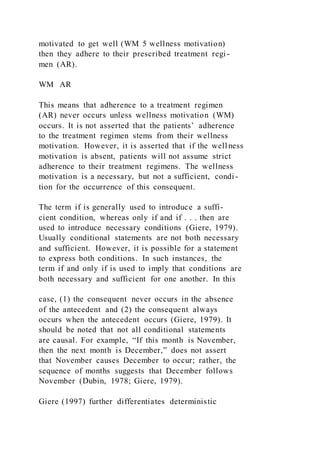 motivated to get well (WM 5 wellness motivation)
then they adhere to their prescribed treatment regi-
men (AR).
WM AR
This means that adherence to a treatment regimen
(AR) never occurs unless wellness motivation (WM)
occurs. It is not asserted that the patients’ adherence
to the treatment regimen stems from their wellness
motivation. However, it is asserted that if the wellness
motivation is absent, patients will not assume strict
adherence to their treatment regimens. The wellness
motivation is a necessary, but not a sufficient, condi-
tion for the occurrence of this consequent.
The term if is generally used to introduce a suffi-
cient condition, whereas only if and if . . . then are
used to introduce necessary conditions (Giere, 1979).
Usually conditional statements are not both necessary
and sufficient. However, it is possible for a statement
to express both conditions. In such instances, the
term if and only if is used to imply that conditions are
both necessary and sufficient for one another. In this
case, (1) the consequent never occurs in the absence
of the antecedent and (2) the consequent always
occurs when the antecedent occurs (Giere, 1979). It
should be noted that not all conditional statements
are causal. For example, “If this month is November,
then the next month is December,” does not assert
that November causes December to occur; rather, the
sequence of months suggests that December follows
November (Dubin, 1978; Giere, 1979).
Giere (1997) further differentiates deterministic
 