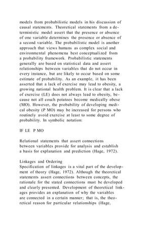 models from probabilistic models in his discussion of
causal statements. Theoretical statements from a de-
terministic model assert that the presence or absence
of one variable determines the presence or absence of
a second variable. The probabilistic model is another
approach that views humans as complex social and
environmental phenomena best conceptualized from
a probability framework. Probabilistic statements
generally are based on statistical data and assert
relationships between variables that do not occur in
every instance, but are likely to occur based on some
estimate of probability. As an example, it has been
asserted that a lack of exercise may lead to obesity, a
growing national health problem. It is clear that a lack
of exercise (LE) does not always lead to obesity, be-
cause not all couch potatoes become medically obese
(MO). However, the probability of developing medi-
cal obesity (P MO) may be increased for persons who
routinely avoid exercise at least to some degree of
probability. In symbolic notation:
IF LE P MO
Relational statements that assert connections
between variables provide for analysis and establish
a basis for explanation and prediction (Hage, 1972).
Linkages and Ordering
Specification of linkages is a vital part of the develop-
ment of theory (Hage, 1972). Although the theoretical
statements assert connections between concepts, the
rationale for the stated connections must be developed
and clearly presented. Development of theoretical link-
ages provides an explanation of why the variables
are connected in a certain manner; that is, the theo-
retical reason for particular relationships (Hage,
 