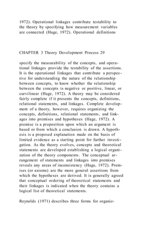 1972). Operational linkages contribute testability to
the theory by specifying how measurement variables
are connected (Hage, 1972). Operational definitions
CHAPTER 3 Theory Development Process 29
specify the measurability of the concepts, and opera-
tional linkages provide the testability of the assertions.
It is the operational linkages that contribute a perspec-
tive for understanding the nature of the relationship
between concepts, to know whether the relationship
between the concepts is negative or positive, linear, or
curvilinear (Hage, 1972). A theory may be considered
fairly complete if it presents the concepts, definitions,
relational statements, and linkages. Complete develop-
ment of a theory, however, requires organizing the
concepts, definitions, relational statements, and link-
ages into premises and hypotheses (Hage, 1972). A
premise is a proposition upon which an argument is
based or from which a conclusion is drawn. A hypoth-
esis is a proposed explanation made on the basis of
limited evidence as a starting point for further investi -
gation. As the theory evolves, concepts and theoretical
statements are developed establishing a logical organi -
zation of the theory components. The conceptual ar-
rangement of statements and linkages into premises
reveals any areas of inconsistency (Hage, 1972). Prem-
ises (or axioms) are the more general assertions from
which the hypotheses are derived. It is generally agreed
that conceptual ordering of theoretical statements and
their linkages is indicated when the theory contains a
logical list of theoretical statements.
Reynolds (1971) describes three forms for organiz-
 