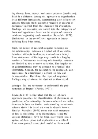 ing theory: laws, theory, and causal process (prediction).
Each is a different conceptual approach to organization
with different limitations. Establishing a set of laws or-
ganizes findings from available research in an area of
particular interest from the literature for evaluation.
Findings are evaluated and sorted into the categories of
laws and hypotheses based on the degree of research
evidence supporting each assertion (Reynolds, 1971).
Limitations to the set-of-laws approach to theory
building have been noted.
First, the nature of research requires focusing on
the relationships between a limited set of variables,
therefore attempts to develop a set-of-laws theory
from statements of findings may result in a lengthy
number of statements asserting relationships between
but limited to two or more variables. The lengthy set
of generalizations may be difficult to organize and
interrelate. Second, for research to be conducted, con-
cepts must be operationally defined so they can
be measurable. Therefore, the reported empirical
findings may eliminate the abstract or theoretical
concepts that are necessary to understand the phe-
nomenon of interest (Foster, 1997).
Reynolds (1971) concluded that the set-of-laws
approach provides for classification of phenomena or
prediction of relationships between selected variables,
however it does not further understanding or advance
science since it is based on what is already known.
Finally, Reynolds (1971) notes that each statement
or law is considered to be independent, since the
various statements have not been interrelated into a
system of description and explanation or evolved
from an organized conceptual model or framework.
 
