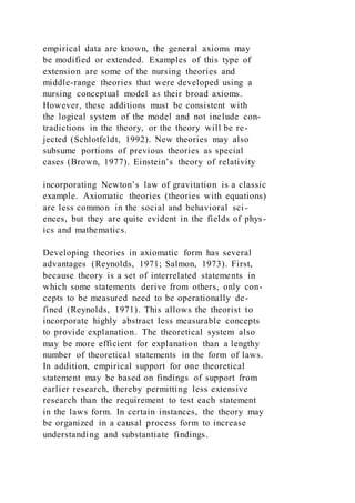 empirical data are known, the general axioms may
be modified or extended. Examples of this type of
extension are some of the nursing theories and
middle-range theories that were developed using a
nursing conceptual model as their broad axioms.
However, these additions must be consistent with
the logical system of the model and not include con-
tradictions in the theory, or the theory will be re-
jected (Schlotfeldt, 1992). New theories may also
subsume portions of previous theories as special
cases (Brown, 1977). Einstein’s theory of relativity
incorporating Newton’s law of gravitation is a classic
example. Axiomatic theories (theories with equations)
are less common in the social and behavioral sci-
ences, but they are quite evident in the fields of phys-
ics and mathematics.
Developing theories in axiomatic form has several
advantages (Reynolds, 1971; Salmon, 1973). First,
because theory is a set of interrelated statements in
which some statements derive from others, only con-
cepts to be measured need to be operationally de-
fined (Reynolds, 1971). This allows the theorist to
incorporate highly abstract less measurable concepts
to provide explanation. The theoretical system also
may be more efficient for explanation than a lengthy
number of theoretical statements in the form of laws.
In addition, empirical support for one theoretical
statement may be based on findings of support from
earlier research, thereby permitting less extensive
research than the requirement to test each statement
in the laws form. In certain instances, the theory may
be organized in a causal process form to increase
understanding and substantiate findings.
 