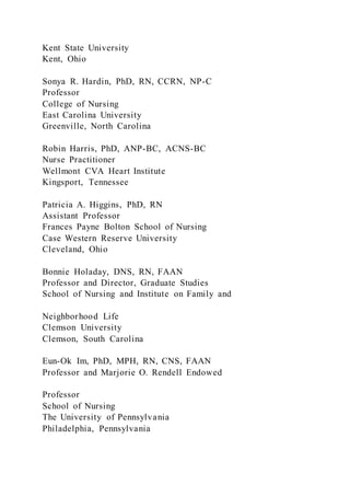 Kent State University
Kent, Ohio
Sonya R. Hardin, PhD, RN, CCRN, NP-C
Professor
College of Nursing
East Carolina University
Greenville, North Carolina
Robin Harris, PhD, ANP-BC, ACNS-BC
Nurse Practitioner
Wellmont CVA Heart Institute
Kingsport, Tennessee
Patricia A. Higgins, PhD, RN
Assistant Professor
Frances Payne Bolton School of Nursing
Case Western Reserve University
Cleveland, Ohio
Bonnie Holaday, DNS, RN, FAAN
Professor and Director, Graduate Studies
School of Nursing and Institute on Family and
Neighborhood Life
Clemson University
Clemson, South Carolina
Eun-Ok Im, PhD, MPH, RN, CNS, FAAN
Professor and Marjorie O. Rendell Endowed
Professor
School of Nursing
The University of Pennsylvania
Philadelphia, Pennsylvania
 