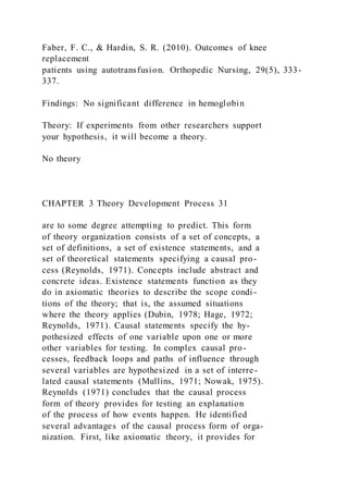 Faber, F. C., & Hardin, S. R. (2010). Outcomes of knee
replacement
patients using autotransfusion. Orthopedic Nursing, 29(5), 333-
337.
Findings: No significant difference in hemoglobin
Theory: If experiments from other researchers support
your hypothesis, it will become a theory.
No theory
CHAPTER 3 Theory Development Process 31
are to some degree attempting to predict. This form
of theory organization consists of a set of concepts, a
set of definitions, a set of existence statements, and a
set of theoretical statements specifying a causal pro-
cess (Reynolds, 1971). Concepts include abstract and
concrete ideas. Existence statements function as they
do in axiomatic theories to describe the scope condi -
tions of the theory; that is, the assumed situations
where the theory applies (Dubin, 1978; Hage, 1972;
Reynolds, 1971). Causal statements specify the hy-
pothesized effects of one variable upon one or more
other variables for testing. In complex causal pro-
cesses, feedback loops and paths of influence through
several variables are hypothesized in a set of interre-
lated causal statements (Mullins, 1971; Nowak, 1975).
Reynolds (1971) concludes that the causal process
form of theory provides for testing an explanation
of the process of how events happen. He identified
several advantages of the causal process form of orga-
nization. First, like axiomatic theory, it provides for
 