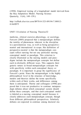 (1998). Empirical testing of a longitudinal model derived from
the Roy Adaptation Model. Nursing Science
Quarterly, 11(4), 149–159.)
http://refhub.elsevier.com/B978-0-323-09194-7.00012-
6/sbr0075
UNIT I Evolution of Nursing Theories32
medicine, clinical exercise physiology, or sociology.
Fawcett (2005) proposed that a metaparadigm defines
the totality of phenomena inherent in the discipline
in a parsimonious way, as well as being perspective-
neutral and international in scope. Her definition of
perspective-neutral is that the metaparadigm con-
cepts reflect nursing but not any particular nursing
conceptual model or paradigm. This criterion is
clearly illustrated as the nursing models and para-
digms include the metaparadigm concepts but define
each in distinctly different ways. This supports their
generic nature as broad metaparadigm concepts but
with specificity within each conceptual theory or
paradigm. It is important to grasp the significance of
Fawcett’s point. Since the metaparadigm is the highly
philosophical level in the structure of knowledge,
models and theories define the terms specifically
within each of their works, and differences among
them is anticipated. Thorne and colleagues (1998) pro-
posed that it was not productive to continue metapara-
digm debates about which conceptual system should
define these concepts, and that each conceptual model
is labeled as a nursing conceptual model because it
clearly addresses each metaparadigm concept, though
from different philosophical perspectives. Scholarly
debates are expected to continue among doctoral stu-
 