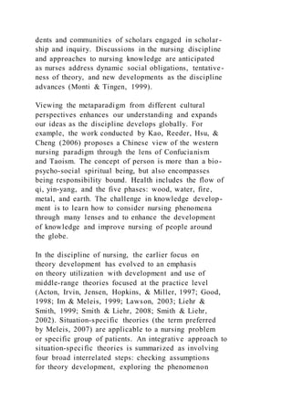 dents and communities of scholars engaged in scholar-
ship and inquiry. Discussions in the nursing discipline
and approaches to nursing knowledge are anticipated
as nurses address dynamic social obligations, tentative-
ness of theory, and new developments as the discipline
advances (Monti & Tingen, 1999).
Viewing the metaparadigm from different cultural
perspectives enhances our understanding and expands
our ideas as the discipline develops globally. For
example, the work conducted by Kao, Reeder, Hsu, &
Cheng (2006) proposes a Chinese view of the western
nursing paradigm through the lens of Confucianism
and Taoism. The concept of person is more than a bio-
psycho-social spiritual being, but also encompasses
being responsibility bound. Health includes the flow of
qi, yin-yang, and the five phases: wood, water, fire,
metal, and earth. The challenge in knowledge develop-
ment is to learn how to consider nursing phenomena
through many lenses and to enhance the development
of knowledge and improve nursing of people around
the globe.
In the discipline of nursing, the earlier focus on
theory development has evolved to an emphasis
on theory utilization with development and use of
middle-range theories focused at the practice level
(Acton, Irvin, Jensen, Hopkins, & Miller, 1997; Good,
1998; Im & Meleis, 1999; Lawson, 2003; Liehr &
Smith, 1999; Smith & Liehr, 2008; Smith & Liehr,
2002). Situation-specific theories (the term preferred
by Meleis, 2007) are applicable to a nursing problem
or specific group of patients. An integrative approach to
situation-specific theories is summarized as involving
four broad interrelated steps: checking assumptions
for theory development, exploring the phenomenon
 