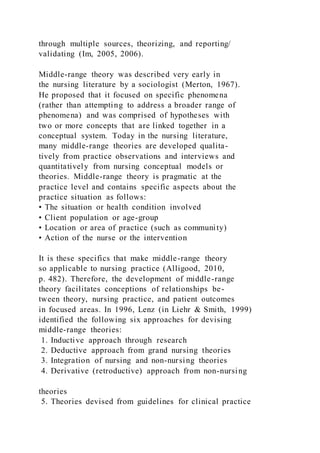 through multiple sources, theorizing, and reporting/
validating (Im, 2005, 2006).
Middle-range theory was described very early in
the nursing literature by a sociologist (Merton, 1967).
He proposed that it focused on specific phenomena
(rather than attempting to address a broader range of
phenomena) and was comprised of hypotheses with
two or more concepts that are linked together in a
conceptual system. Today in the nursing literature,
many middle-range theories are developed qualita-
tively from practice observations and interviews and
quantitatively from nursing conceptual models or
theories. Middle-range theory is pragmatic at the
practice level and contains specific aspects about the
practice situation as follows:
• The situation or health condition involved
• Client population or age-group
• Location or area of practice (such as community)
• Action of the nurse or the intervention
It is these specifics that make middle-range theory
so applicable to nursing practice (Alligood, 2010,
p. 482). Therefore, the development of middle-range
theory facilitates conceptions of relationships be-
tween theory, nursing practice, and patient outcomes
in focused areas. In 1996, Lenz (in Liehr & Smith, 1999)
identified the following six approaches for devising
middle-range theories:
1. Inductive approach through research
2. Deductive approach from grand nursing theories
3. Integration of nursing and non-nursing theories
4. Derivative (retroductive) approach from non-nursing
theories
5. Theories devised from guidelines for clinical practice
 