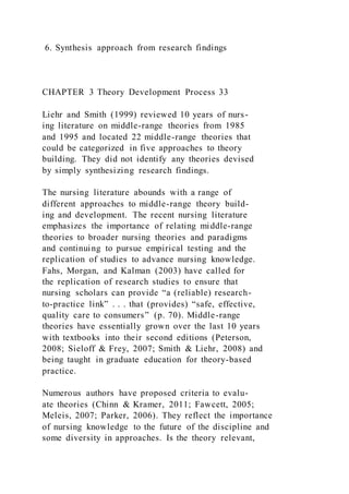 6. Synthesis approach from research findings
CHAPTER 3 Theory Development Process 33
Liehr and Smith (1999) reviewed 10 years of nurs-
ing literature on middle-range theories from 1985
and 1995 and located 22 middle-range theories that
could be categorized in five approaches to theory
building. They did not identify any theories devised
by simply synthesizing research findings.
The nursing literature abounds with a range of
different approaches to middle-range theory build-
ing and development. The recent nursing literature
emphasizes the importance of relating middle-range
theories to broader nursing theories and paradigms
and continuing to pursue empirical testing and the
replication of studies to advance nursing knowledge.
Fahs, Morgan, and Kalman (2003) have called for
the replication of research studies to ensure that
nursing scholars can provide “a (reliable) research-
to-practice link” . . . that (provides) “safe, effective,
quality care to consumers” (p. 70). Middle-range
theories have essentially grown over the last 10 years
with textbooks into their second editions (Peterson,
2008; Sieloff & Frey, 2007; Smith & Liehr, 2008) and
being taught in graduate education for theory-based
practice.
Numerous authors have proposed criteria to evalu-
ate theories (Chinn & Kramer, 2011; Fawcett, 2005;
Meleis, 2007; Parker, 2006). They reflect the importance
of nursing knowledge to the future of the discipline and
some diversity in approaches. Is the theory relevant,
 