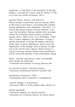 significant, or functional to the discipline of nursing?
Chapter 1 presents the criteria used for analysis of the-
ory in this text (Chinn & Kramer, 2011).
Nursing Theory, Practice, and Research
Theory-testing research may lead one nursing theory
to fall aside as new theory is developed that explains
nursing phenomena more adequately. Therefore, it is
critical that theory-testing research continues to ad-
vance the discipline. Nursing scholars have presented
criteria for evaluating theory-testing research in
nursing (Silva, 1986; Acton, Irvin, & Hopkins, 1991).
These criteria emphasize the importance of using a
nursing framework to design the purpose and focus
of the study, to derive hypotheses, and to relate the
significance of the findings back to nursing. In addi-
tion to the call for more rigorous theory-testing re-
search in nursing, nursing scholars and practitioners
call for increased attention to the relationships among
theory, research, and practice. Their recommenda-
tions include the following:
• Continued development of nursing theories that
are relevant to nurses’ specialty practice
• Increased collaboration between scientists and
practitioners (Lorentzon, 1998)
• Encouraging nurse researchers to communicate
research findings to practitioners
• Increased efforts to relate middle-range theories to
nursing paradigms
• Increased emphasis on clinical research
• Increased use of nursing theories for theory-based
 