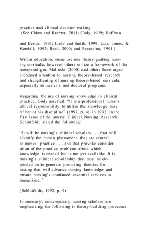 practice and clinical decision making
(See Chinn and Kramer, 2011; Cody, 1999; Hoffman
and Bertus, 1991; Liehr and Smith, 1999; Lutz, Jones, &
Kendall, 1997; Reed, 2000; and Sparacino, 1991.)
Within education, some use one theory guiding nurs-
ing curricula, however others utilize a framework of the
metaparadigm. Malinski (2000) and others have urged
increased attention to nursing theory–based research
and strengthening of nursing theory–based curricula,
especially in master’s and doctoral programs.
Regarding the use of nursing knowledge in clinical
practice, Cody asserted, “It is a professional nurse’s
ethical responsibility to utilize the knowledge base
of her or his discipline” (1997, p. 4). In 1992, in the
first issue of the journal Clinical Nursing Research,
Schlotfeldt stated the following:
“It will be nursing’s clinical scholars . . . that will
identify the human phenomena that are central
to nurses’ practice . . . and that provoke consider-
ation of the practice problems about which
knowledge is needed but is not yet available. It is
nursing’s clinical scholarship that must be de-
pended on to generate promising theories for
testing that will advance nursing knowledge and
ensure nursing’s continued essential services to
humankind.”
(Schlotfeldt, 1992, p. 9)
In summary, contemporary nursing scholars are
emphasizing the following in theory-building processes:
 