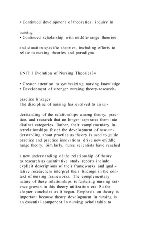 • Continued development of theoretical inquiry in
nursing
• Continued scholarship with middle-range theories
and situation-specific theories, including efforts to
relate to nursing theories and paradigms
UNIT I Evolution of Nursing Theories34
• Greater attention to synthesizing nursing knowledge
• Development of stronger nursing theory-research-
practice linkages
The discipline of nursing has evolved to an un-
derstanding of the relationships among theory, prac-
tice, and research that no longer separates them into
distinct categories. Rather, their complementary in-
terrelationships foster the development of new un-
derstanding about practice as theory is used to guide
practice and practice innovations drive new-middle
range theory. Similarly, nurse scientists have reached
a new understanding of the relationship of theory
to research as quantitative study reports include
explicit descriptions of their frameworks and quali -
tative researchers interpret their findings in the con-
text of nursing frameworks. The complementary
nature of these relationships is fostering nursing sci-
ence growth in this theory utilization era. So the
chapter concludes as it began. Emphasis on theory is
important because theory development in nursing is
an essential component in nursing scholarship to
 