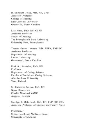 D. Elizabeth Jesse, PhD, RN, CNM
Associate Professor
College of Nursing
East Carolina University
Greenville, North Carolina
Lisa Kitko, PhD, RN, CCRN
Assistant Professor
School of Nursing
The Pennsylvania State University
University Park, Pennsylvania
Theresa Gunter Lawson, PhD, APRN, FNP-BC
Assistant Professor
Department of Nursing
Lander University
Greenwood, South Carolina
Unni Å. Lindström, PhD, RN
Professor
Department of Caring Science
Faculty of Social and Caring Sciences
Åbo Academy University
Vasa, Finland
M. Katherine Maeve, PhD, RN
Nurse Researcher
Charlie Norwood VAMC
Augusta, Georgia
Marilyn R. McFarland, PhD, RN, FNP, BC, CTN
Associate Professor of Nursing and Family Nurse
Practitioner
Urban Health and Wellness Center
University of Michigan
 