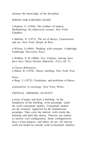 advance the knowledge of the discipline.
POINTS FOR FURTHER STUDY
n Kaplan, A. (1964). The conduct of inquiry:
Methodology for behavioral science. New York:
Chandler.
n Mullins, N. (1971). The art of theory: Construction
and use. New York: Harper & Row.
n Wilson, J.(1969). Thinking with concepts. Cambridge:
Cambridge University Press.
n Webber, P. B. (2008). Yes, Virginia, nursing does
have laws. Nurse Science Quarterly, 21(1), 68–73.
n Classic References
n Dubin, R. (1978). Theory building. New York: Free
Press.
n Hage, J. (1972). Techniques and problems of theory
construction in sociology. New York, Wiley.
CRITICAL THINKING ACTIVITY
a piece of paper and draw a building. At the
foundation of the building, write paradigm. Label
the walls conceptual models. Conceptual models
are the structure supported by the foundational
paradigm. Then color the interior walls inside the
building and label this theory. Theories are similar
to interior wall configuration. Some configurations
have a clear purpose, and others do not. All interior
walls are bound by outside walls (conceptual models)
 