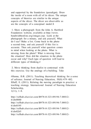 and supported by the foundation (paradigm). Draw
the inside of a room with all of its décor. The unique
concepts of theories are similar to the unique
aspects of the décor. The décor are observable as
are the concepts of a conceptual model.$
1. Show a photograph from the John A. Hartford
Foundation website, available at http://www.
bandwidthonline.org/images.asp. Look at the
photograph for a minute, and ask yourself, What
do I see? Make a list. Come back to the photo
a second time, and ask yourself if this list is
accurate. Then ask yourself what question comes
to mind when looking at the photo. What is
missing from the photo? What is missing from
the situation? How did the situation in the photo
occur and why? Each type of question will lead to
different types of thinking.#
2. Move thinking from dualist to contextual with
this exercise. Use the analogy of a building. Take
#Hanna, D.R. (2011). Teaching theoretical thinking for a sense
of salience. Journal of Nursing Education, 50(8) 479–482.
$Duff, E. (2011). Relating the nursing paradigm to practice: a
teaching strategy. International Journal of Nursing Education
Scholarship,
1(11), 1–8.
http://refhub.elsevier.com/B978-0-323-09194-7.00012-
6/sbr0080
http://refhub.elsevier.com/B978-0-323-09194-7.00012-
6/sbr0195
http://refhub.elsevier.com/B978-0-323-09194-7.00012-
6/sbr0265
http://refhub.elsevier.com/B978-0-323-09194-7.00012-
 