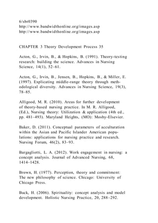 6/sbr0390
http://www.bandwidthonline.org/images.asp
http://www.bandwidthonline.org/images.asp
CHAPTER 3 Theory Development Process 35
Acton, G., Irvin, B., & Hopkins, B. (1991). Theory-testing
research: building the science. Advances in Nursing
Science, 14(1), 52–61.
Acton, G., Irvin, B., Jensen, B., Hopkins, B., & Miller, E.
(1997). Explicating middle-range theory through meth-
odological diversity. Advances in Nursing Science, 19(3),
78–85.
Alligood, M. R. (2010). Areas for further development
of theory-based nursing practice. In M. R. Alligood,
(Ed.), Nursing theory: Utilization & application (4th ed.,
pp. 481–493). Maryland Heights, (MO): Mosby-Elsevier.
Baker, D. (2011). Conceptual parameters of acculturation
within the Asian and Pacific Islander American popu-
lations: applications for nursing practice and research.
Nursing Forum, 46(2), 83–93.
Bargagliotti, L. A. (2012). Work engagement in nursing: a
concept analysis. Journal of Advanced Nursing, 68,
1414–1428.
Brown, H. (1977). Perception, theory and commitment:
The new philosophy of science. Chicago: University of
Chicago Press.
Buck, H. (2006). Spirituality: concept analysis and model
development. Holistic Nursing Practice, 20, 288–292.
 