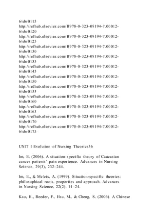 6/sbr0115
http://refhub.elsevier.com/B978-0-323-09194-7.00012-
6/sbr0120
http://refhub.elsevier.com/B978-0-323-09194-7.00012-
6/sbr0125
http://refhub.elsevier.com/B978-0-323-09194-7.00012-
6/sbr0130
http://refhub.elsevier.com/B978-0-323-09194-7.00012-
6/sbr0135
http://refhub.elsevier.com/B978-0-323-09194-7.00012-
6/sbr0145
http://refhub.elsevier.com/B978-0-323-09194-7.00012-
6/sbr0150
http://refhub.elsevier.com/B978-0-323-09194-7.00012-
6/sbr0155
http://refhub.elsevier.com/B978-0-323-09194-7.00012-
6/sbr0160
http://refhub.elsevier.com/B978-0-323-09194-7.00012-
6/sbr0165
http://refhub.elsevier.com/B978-0-323-09194-7.00012-
6/sbr0170
http://refhub.elsevier.com/B978-0-323-09194-7.00012-
6/sbr0175
UNIT I Evolution of Nursing Theories36
Im, E. (2006). A situation-specific theory of Caucasian
cancer patients’ pain experience. Advances in Nursing
Science, 29(3), 232–244.
Im, E., & Meleis, A. (1999). Situation-specific theories:
philosophical roots, properties and approach. Advances
in Nursing Science, 22(2), 11–24.
Kao, H., Reeder, F., Hsu, M., & Cheng, S. (2006). A Chinese
 